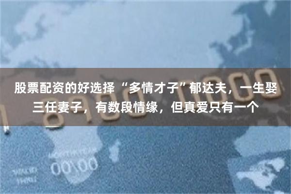 股票配资的好选择 “多情才子”郁达夫，一生娶三任妻子，有数段情缘，但真爱只有一个