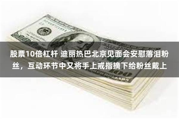 股票10倍杠杆 迪丽热巴北京见面会安慰落泪粉丝，互动环节中又将手上戒指摘下给粉丝戴上