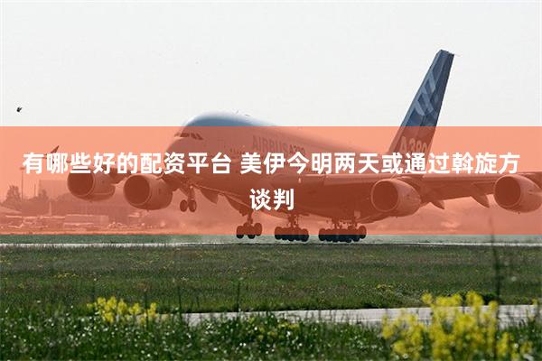 有哪些好的配资平台 美伊今明两天或通过斡旋方谈判