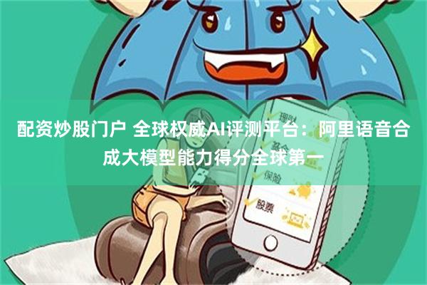 配资炒股门户 全球权威AI评测平台：阿里语音合成大模型能力得分全球第一