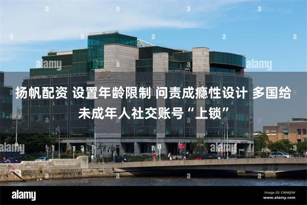 扬帆配资 设置年龄限制 问责成瘾性设计 多国给未成年人社交账号“上锁”
