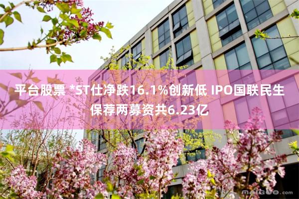 平台股票 *ST仕净跌16.1%创新低 IPO国联民生保荐两募资共6.23亿
