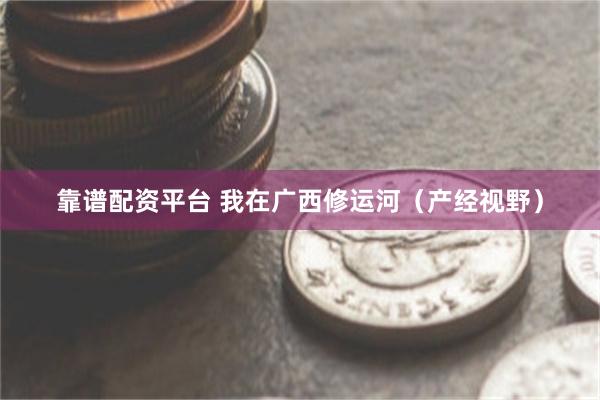 靠谱配资平台 我在广西修运河（产经视野）