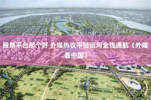 股票平台那个好 外媒热议平陆运河全线通航（外媒看中国）