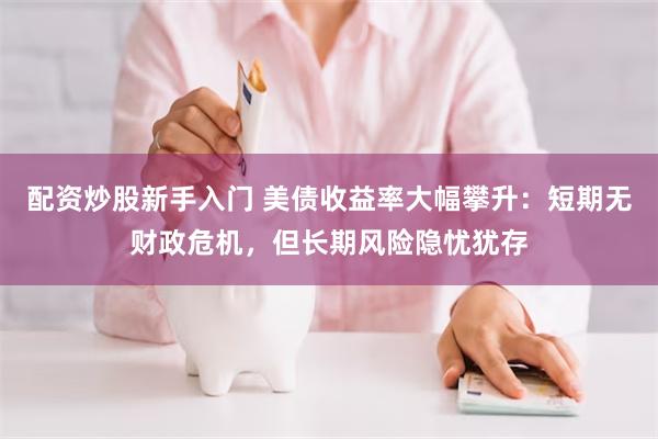 配资炒股新手入门 美债收益率大幅攀升：短期无财政危机，但长期风险隐忧犹存