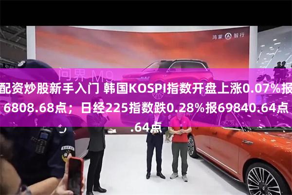 配资炒股新手入门 韩国KOSPI指数开盘上涨0.07%报6808.68点；日经225指数跌0.28%报69840.64点