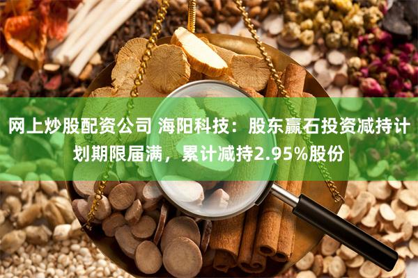 网上炒股配资公司 海阳科技：股东赢石投资减持计划期限届满，累计减持2.95%股份