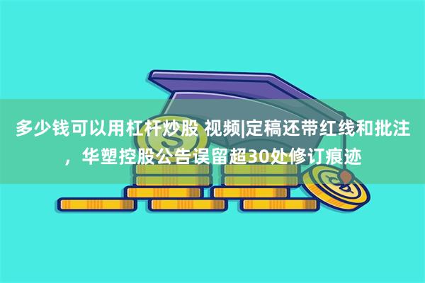 多少钱可以用杠杆炒股 视频|定稿还带红线和批注，华塑控股公告误留超30处修订痕迹