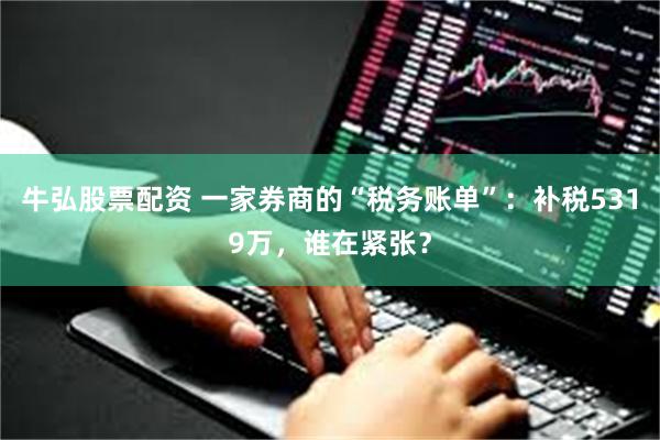 牛弘股票配资 一家券商的“税务账单”：补税5319万，谁在紧张？