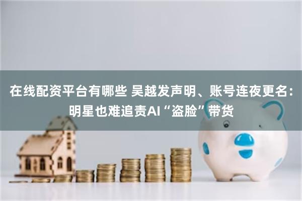 在线配资平台有哪些 吴越发声明、账号连夜更名：明星也难追责AI“盗脸”带货