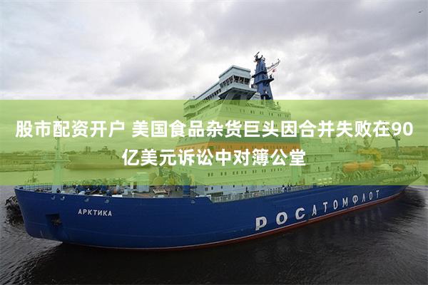 股市配资开户 美国食品杂货巨头因合并失败在90亿美元诉讼中对簿公堂