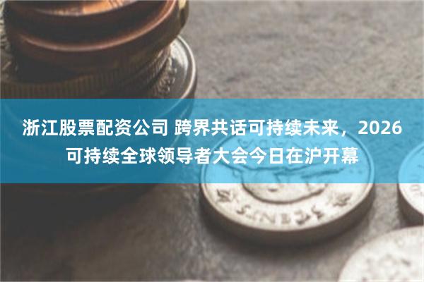 浙江股票配资公司 跨界共话可持续未来，2026可持续全球领导者大会今日在沪开幕
