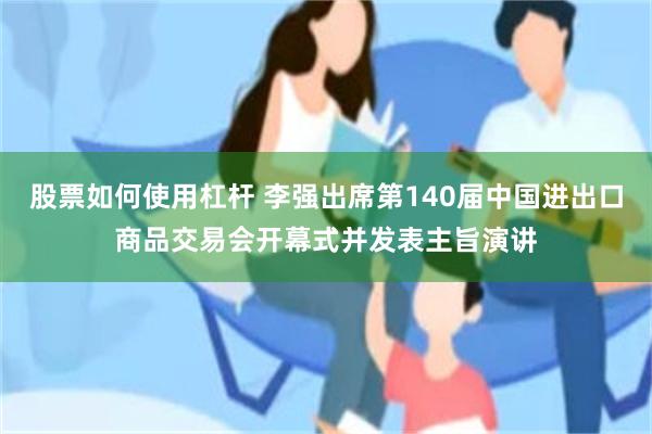 股票如何使用杠杆 李强出席第140届中国进出口商品交易会开幕式并发表主旨演讲