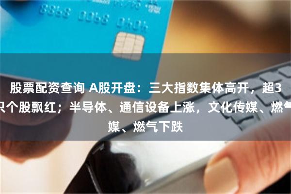 股票配资查询 A股开盘：三大指数集体高开，超3600只个股飘红；半导体、通信设备上涨，文化传媒、燃气下跌