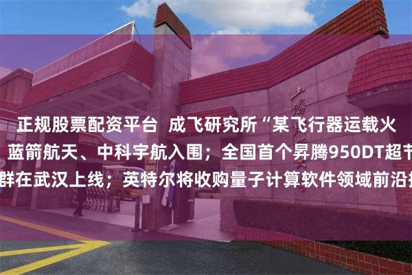 正规股票配资平台 成飞研究所“某飞行器运载火箭发射服务”中标公示:蓝箭航天、中科宇航入围;全国首个昇腾950DT超节点集群在武汉上线;英特尔将收购量子计算软件领域前沿提供商Classiq——《投资早参》